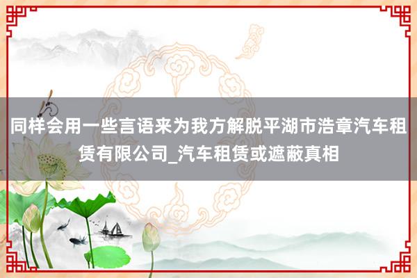 同样会用一些言语来为我方解脱平湖市浩章汽车租赁有限公司_汽车租赁或遮蔽真相