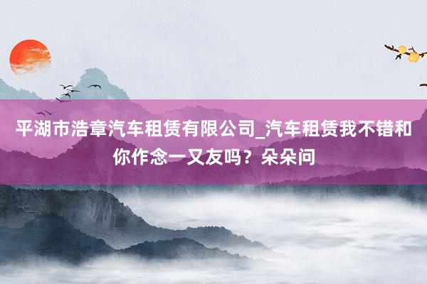 平湖市浩章汽车租赁有限公司_汽车租赁我不错和你作念一又友吗？朵朵问
